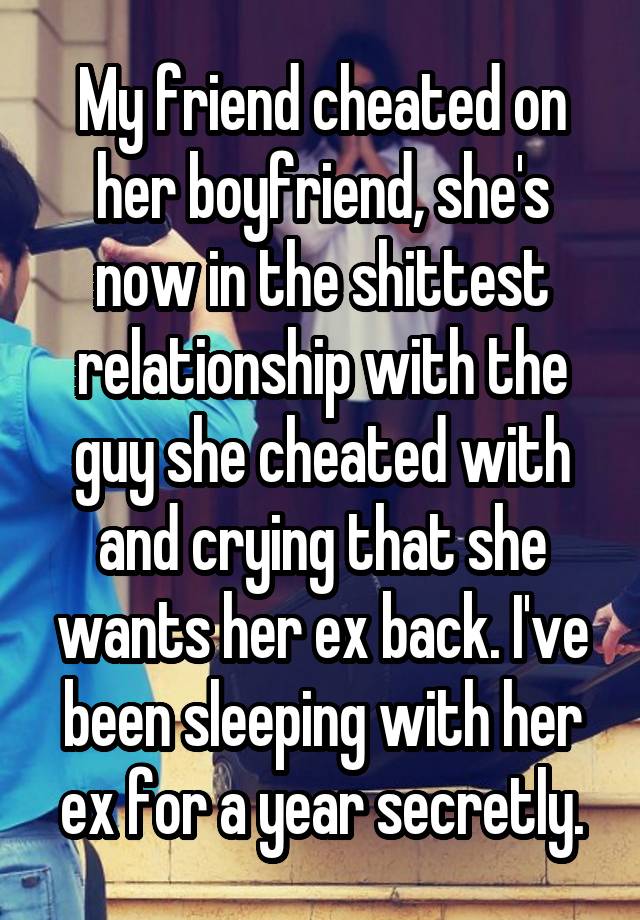 My friend cheated on her boyfriend, she's now in the shittest relationship with the guy she cheated with and crying that she wants her ex back. I've been sleeping with her ex for a year secretly.