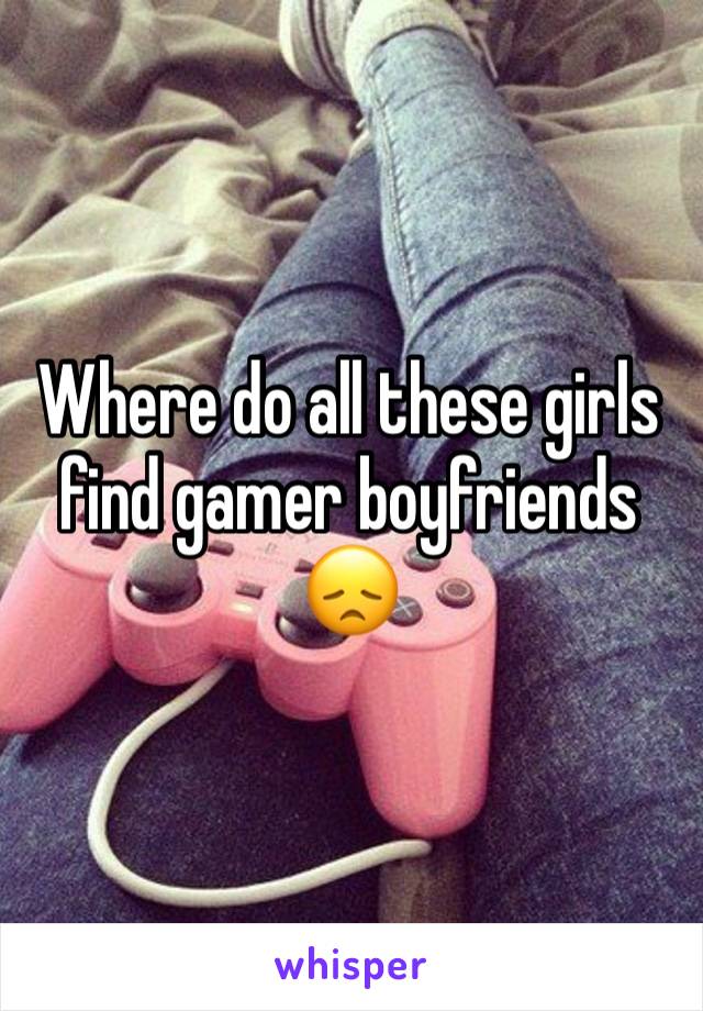 Where do all these girls find gamer boyfriends 😞