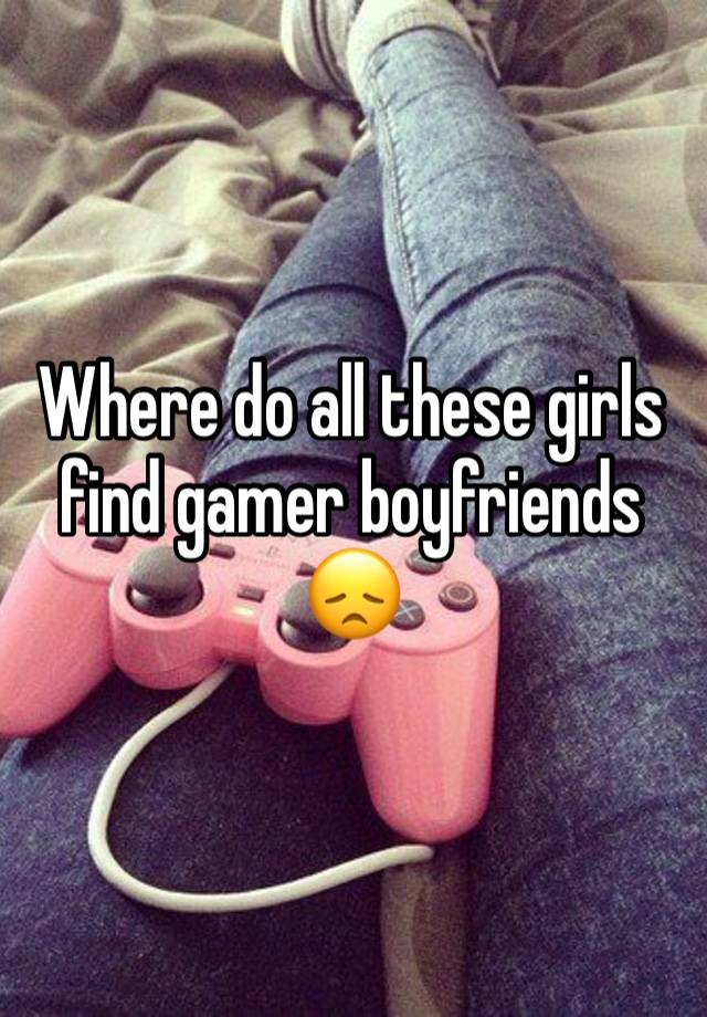 Where do all these girls find gamer boyfriends 😞