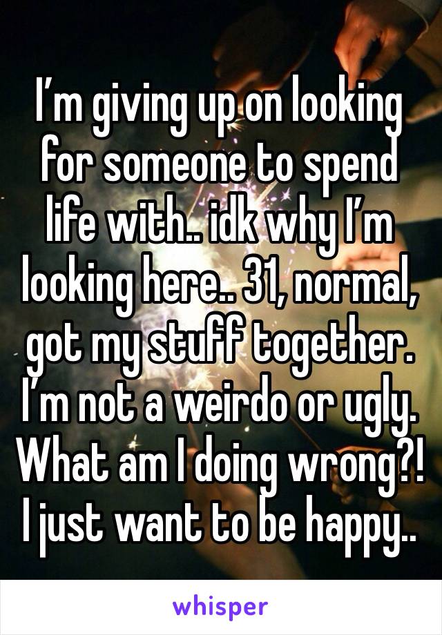 I’m giving up on looking for someone to spend life with.. idk why I’m looking here.. 31, normal, got my stuff together. I’m not a weirdo or ugly. What am I doing wrong?! I just want to be happy.. 