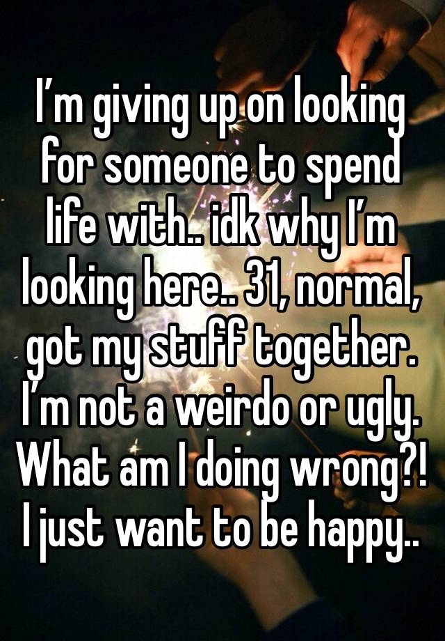 I’m giving up on looking for someone to spend life with.. idk why I’m looking here.. 31, normal, got my stuff together. I’m not a weirdo or ugly. What am I doing wrong?! I just want to be happy.. 