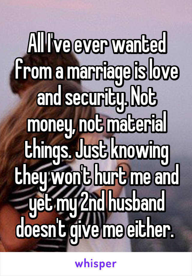 All I've ever wanted from a marriage is love and security. Not money, not material things. Just knowing they won't hurt me and yet my 2nd husband doesn't give me either. 