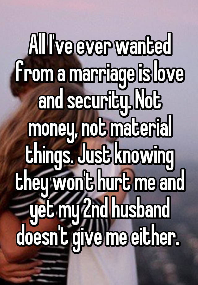 All I've ever wanted from a marriage is love and security. Not money, not material things. Just knowing they won't hurt me and yet my 2nd husband doesn't give me either. 