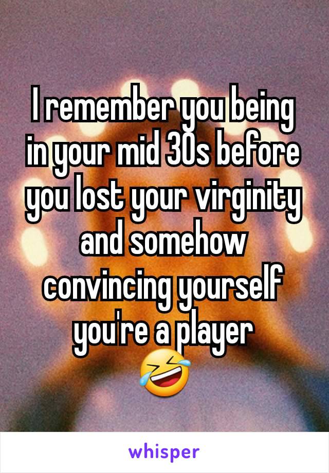 I remember you being in your mid 30s before you lost your virginity and somehow convincing yourself you're a player
🤣