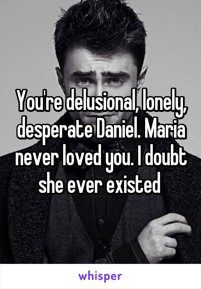 You're delusional, lonely, desperate Daniel. Maria never loved you. I doubt she ever existed 