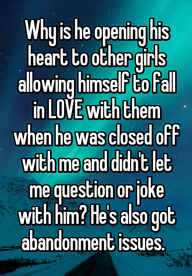 Why is he opening his heart to other girls allowing himself to fall in LOVE with them when he was closed off with me and didn't let me question or joke with him? He's also got abandonment issues.  