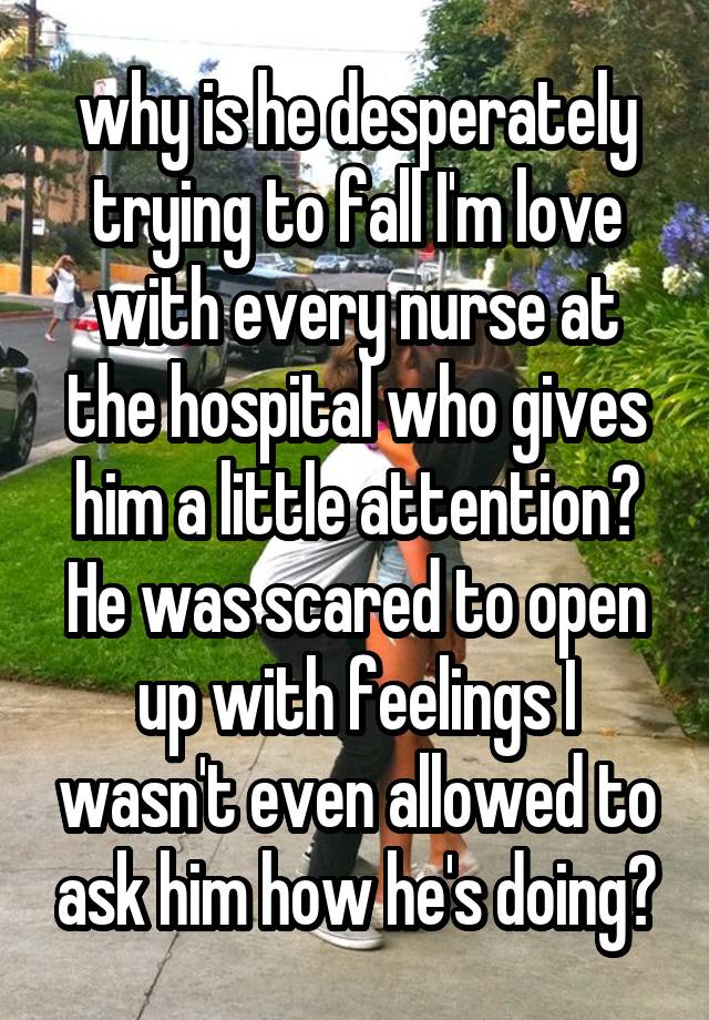 why is he desperately trying to fall I'm love with every nurse at the hospital who gives him a little attention? He was scared to open up with feelings I wasn't even allowed to ask him how he's doing?