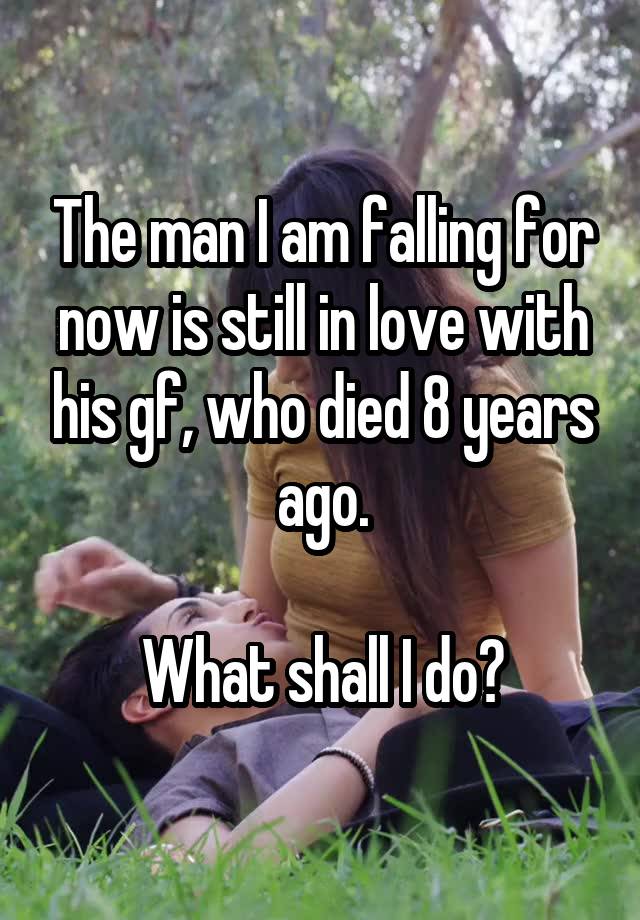 The man I am falling for now is still in love with his gf, who died 8 years ago.

What shall I do?