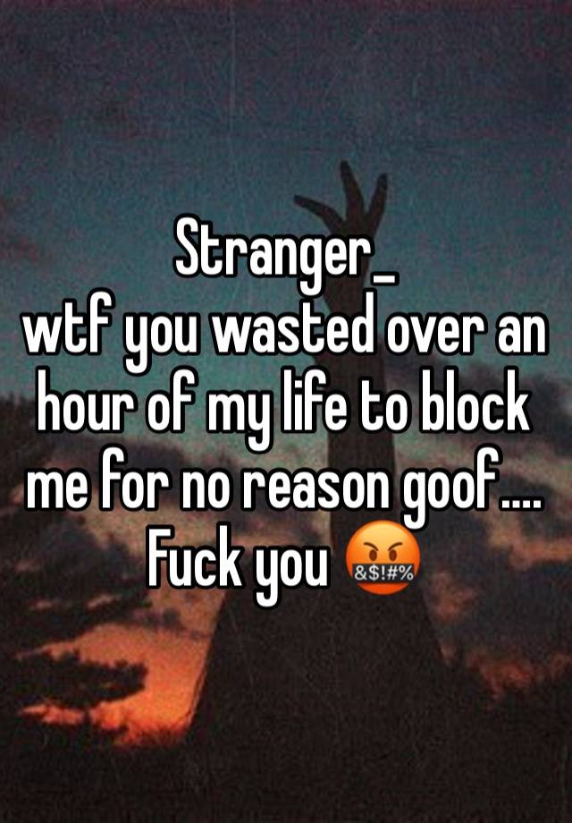 Stranger_ 
wtf you wasted over an hour of my life to block me for no reason goof…. Fuck you 🤬