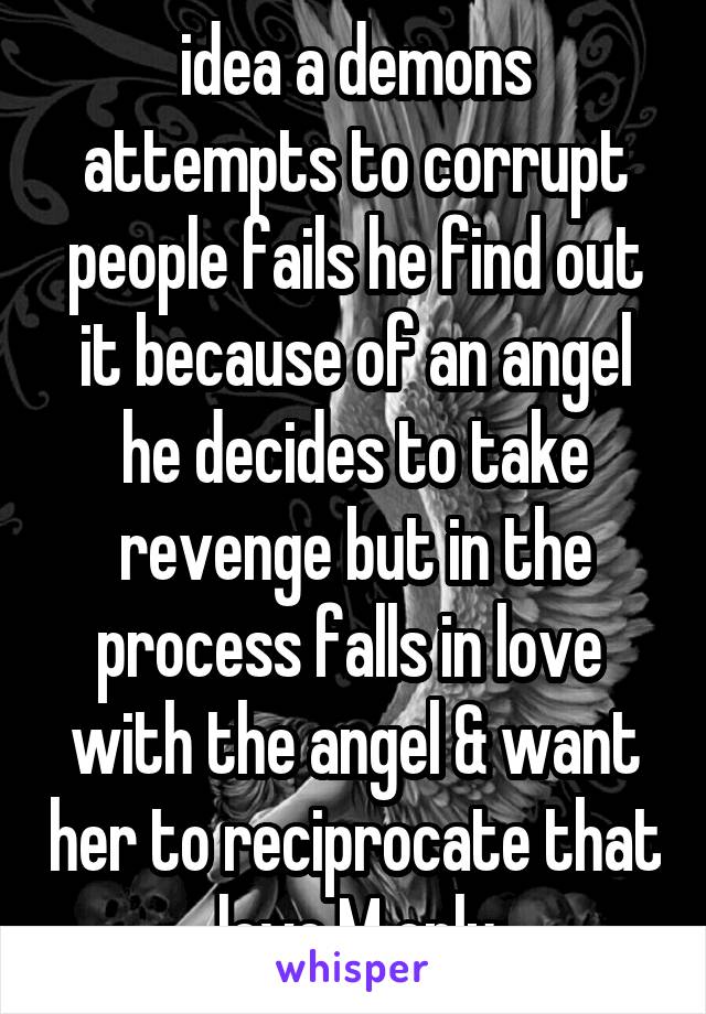 idea a demons attempts to corrupt people fails he find out it because of an angel he decides to take revenge but in the process falls in love  with the angel & want her to reciprocate that love M only