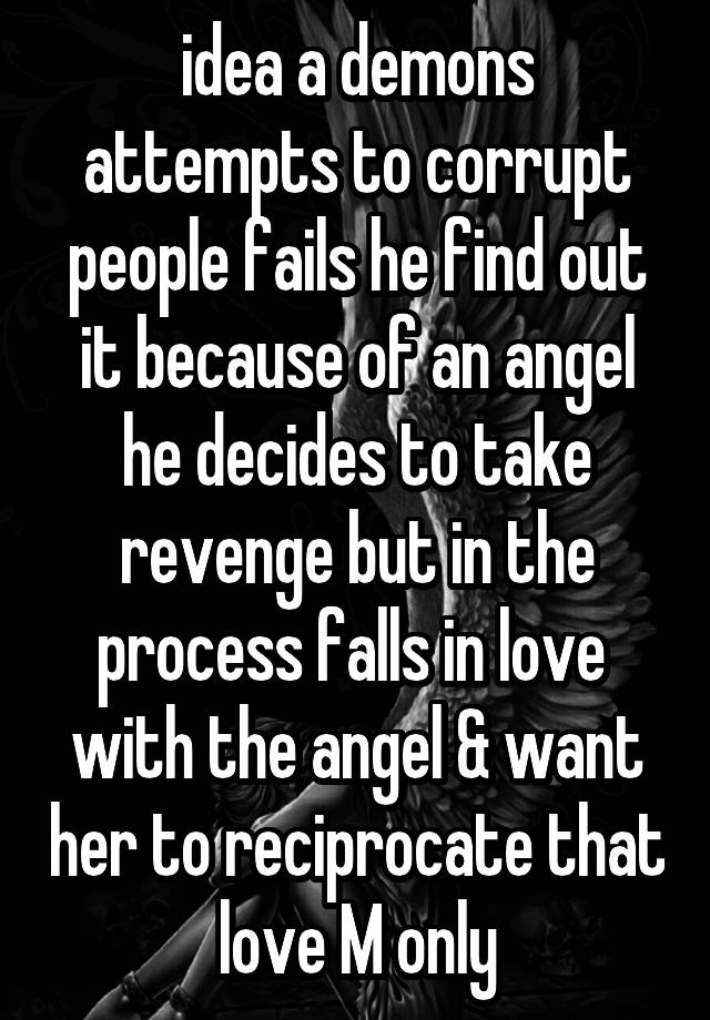 idea a demons attempts to corrupt people fails he find out it because of an angel he decides to take revenge but in the process falls in love  with the angel & want her to reciprocate that love M only