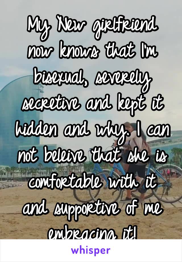 My New girlfriend now knows that I'm bisexual, severely secretive and kept it hidden and why. I can not beleive that she is comfortable with it and supportive of me embracing it!