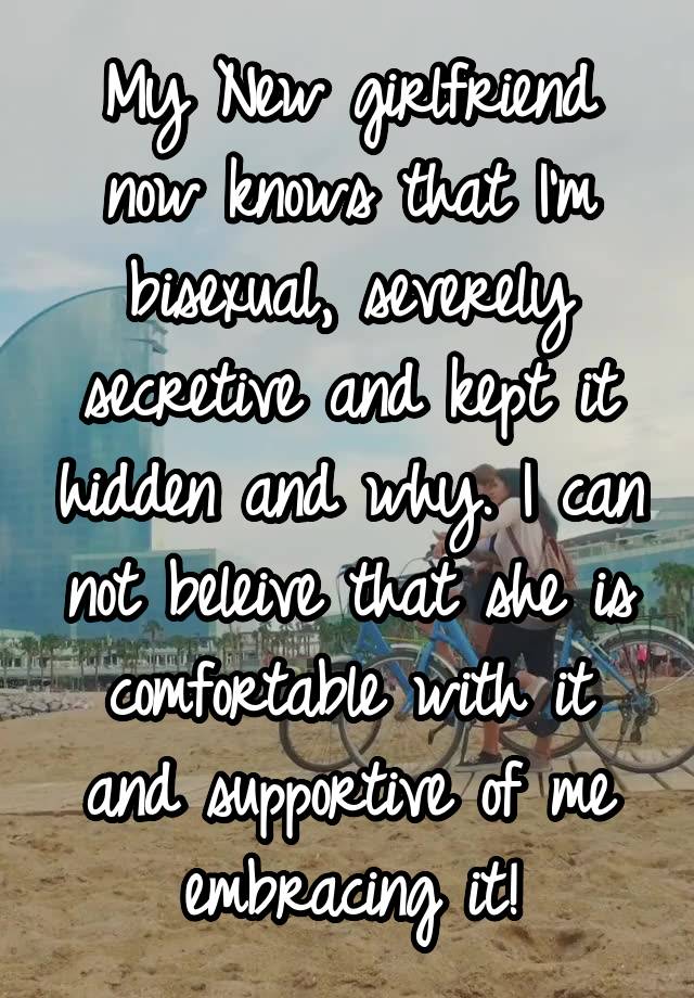 My New girlfriend now knows that I'm bisexual, severely secretive and kept it hidden and why. I can not beleive that she is comfortable with it and supportive of me embracing it!