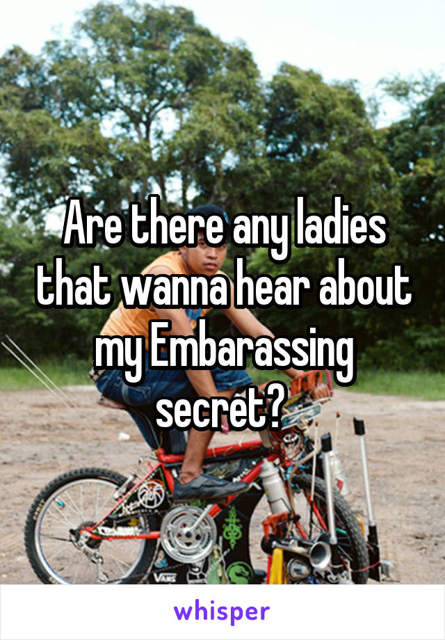 Are there any ladies that wanna hear about my Embarassing secret? 