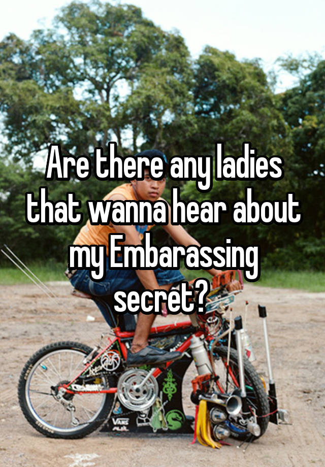 Are there any ladies that wanna hear about my Embarassing secret? 