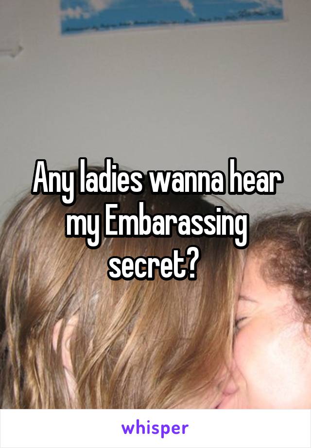 Any ladies wanna hear my Embarassing secret? 