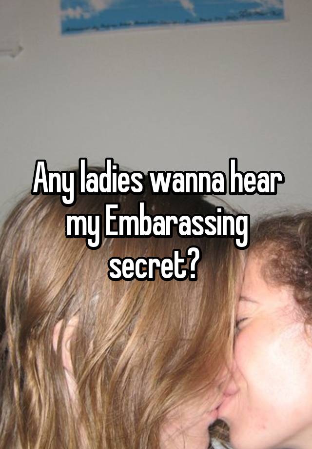 Any ladies wanna hear my Embarassing secret? 