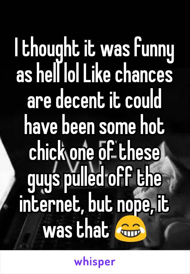 I thought it was funny as hell lol Like chances are decent it could have been some hot chick one of these guys pulled off the internet, but nope, it was that 😂