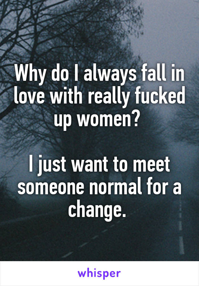 Why do I always fall in love with really fucked up women? 

I just want to meet someone normal for a change. 