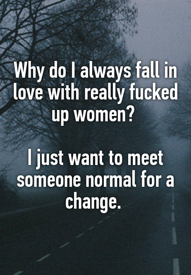 Why do I always fall in love with really fucked up women? 

I just want to meet someone normal for a change. 