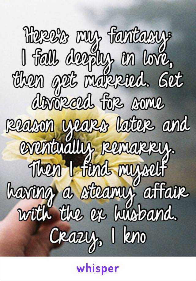 Here’s my fantasy:
I fall deeply in love, then get married. Get divorced for some reason years later and eventually remarry. Then I find myself having a steamy affair with the ex husband. Crazy, I kno