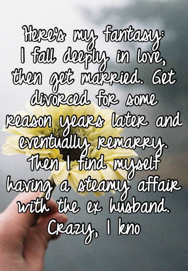 Here’s my fantasy:
I fall deeply in love, then get married. Get divorced for some reason years later and eventually remarry. Then I find myself having a steamy affair with the ex husband. Crazy, I kno