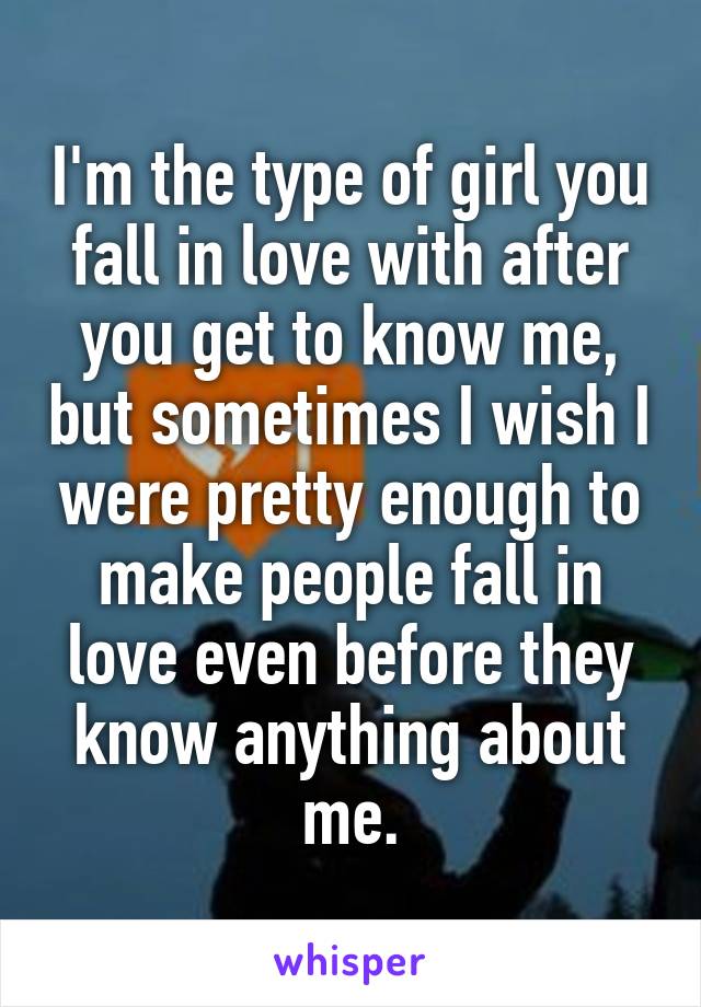 I'm the type of girl you fall in love with after you get to know me, but sometimes I wish I were pretty enough to make people fall in love even before they know anything about me.