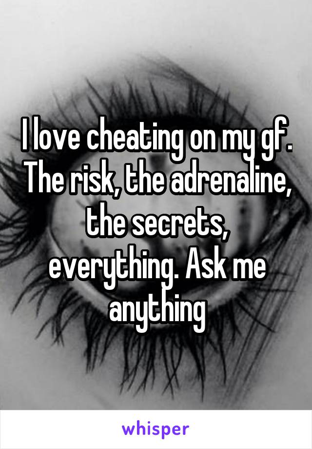 I love cheating on my gf. The risk, the adrenaline, the secrets, everything. Ask me anything