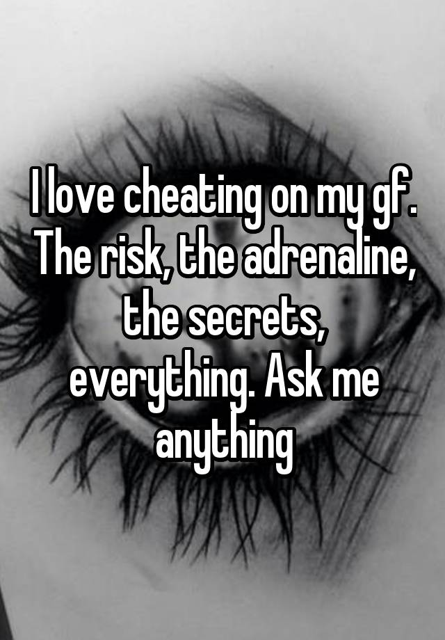 I love cheating on my gf. The risk, the adrenaline, the secrets, everything. Ask me anything