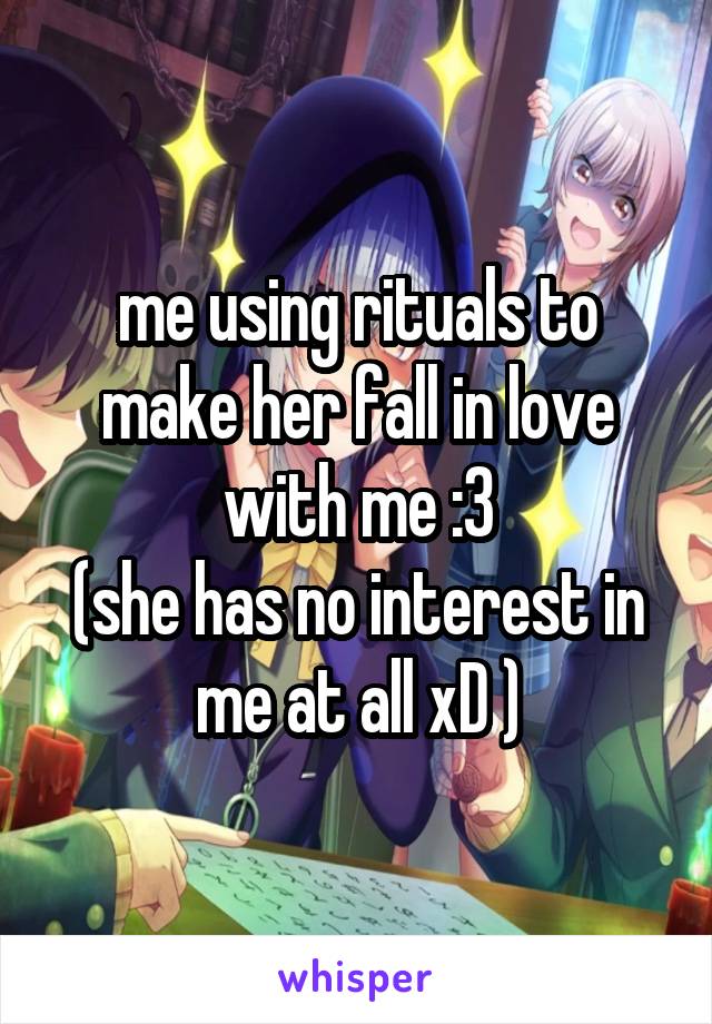 me using rituals to make her fall in love with me :3
(she has no interest in me at all xD )