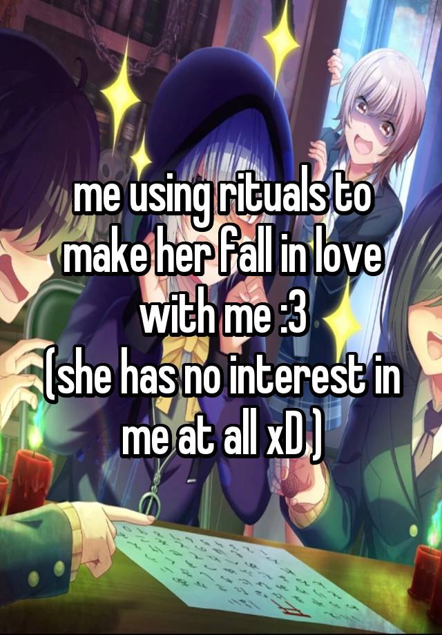 me using rituals to make her fall in love with me :3
(she has no interest in me at all xD )