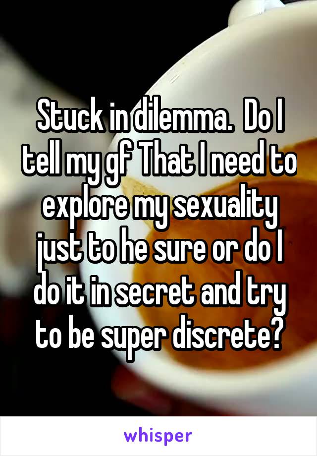 Stuck in dilemma.  Do I tell my gf That I need to explore my sexuality just to he sure or do I do it in secret and try to be super discrete?