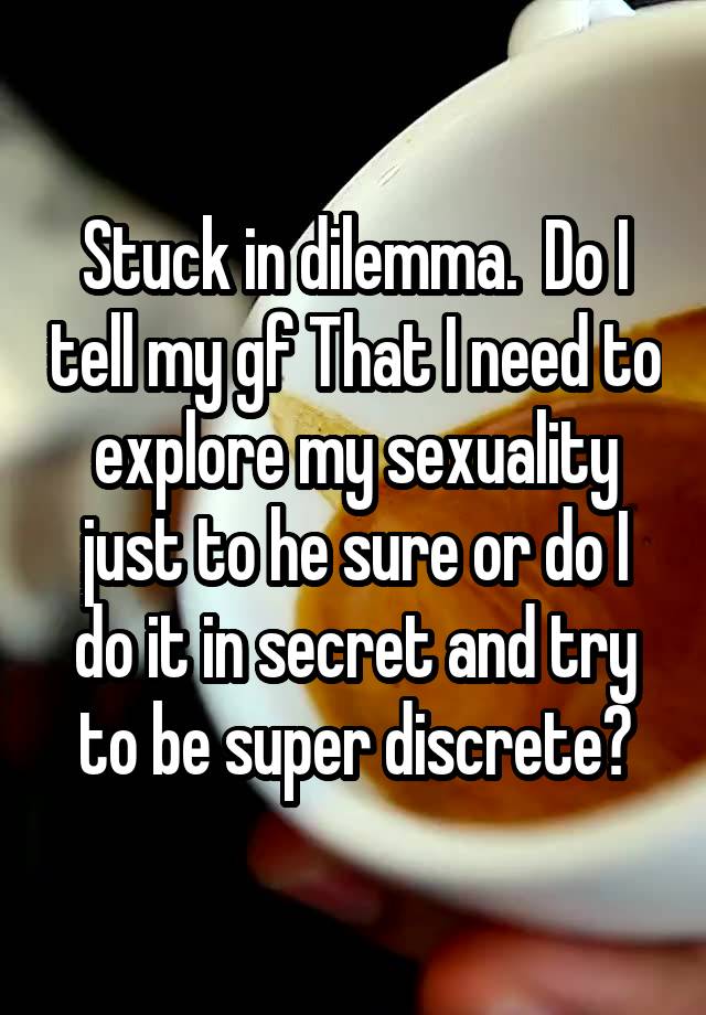 Stuck in dilemma.  Do I tell my gf That I need to explore my sexuality just to he sure or do I do it in secret and try to be super discrete?