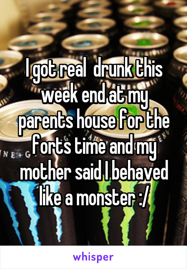 I got real  drunk this week end at my parents house for the forts time and my mother said I behaved like a monster :/