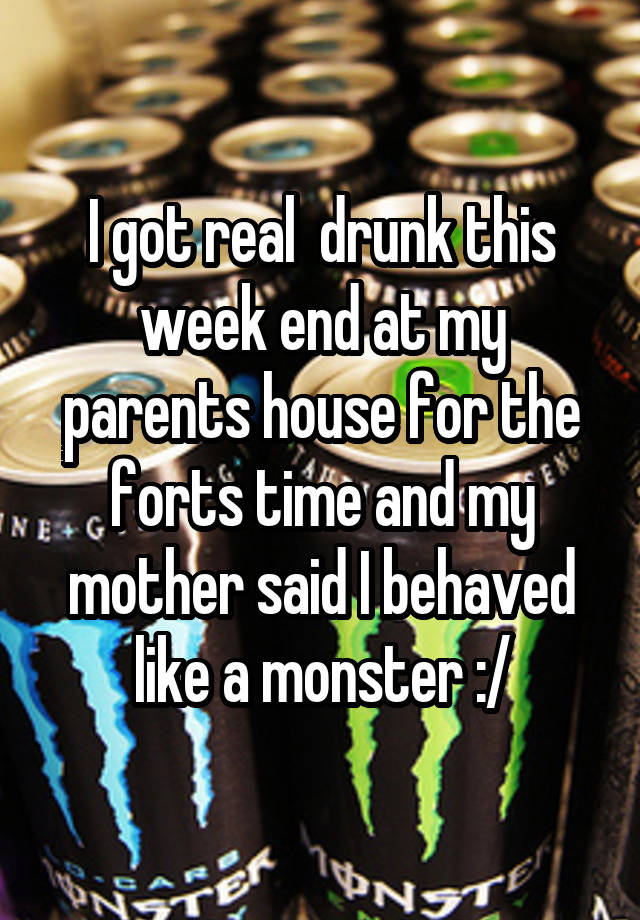 I got real  drunk this week end at my parents house for the forts time and my mother said I behaved like a monster :/