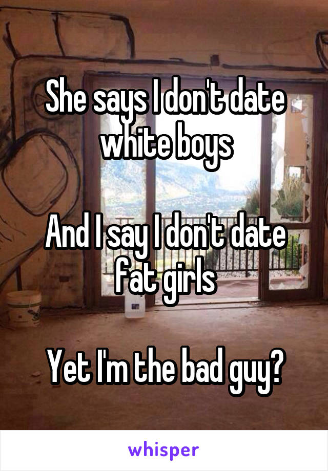 She says I don't date white boys

And I say I don't date fat girls

Yet I'm the bad guy?