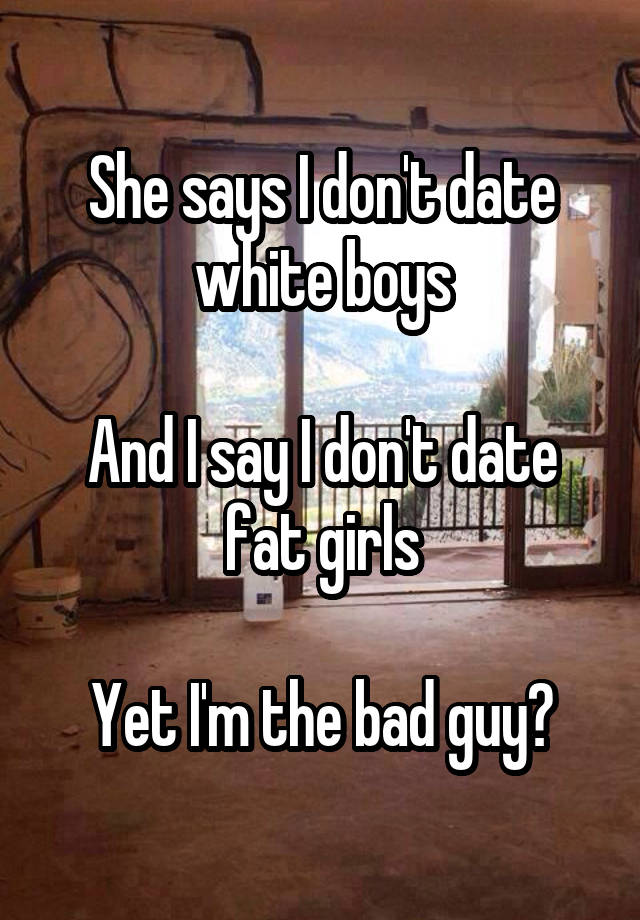 She says I don't date white boys

And I say I don't date fat girls

Yet I'm the bad guy?