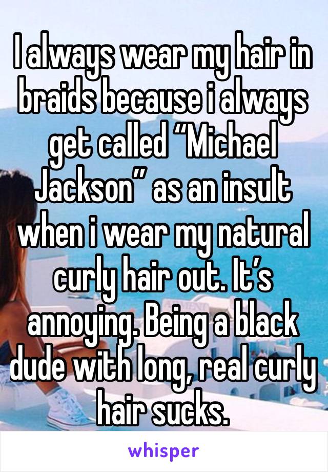 I always wear my hair in braids because i always get called “Michael Jackson” as an insult when i wear my natural curly hair out. It’s annoying. Being a black dude with long, real curly hair sucks.