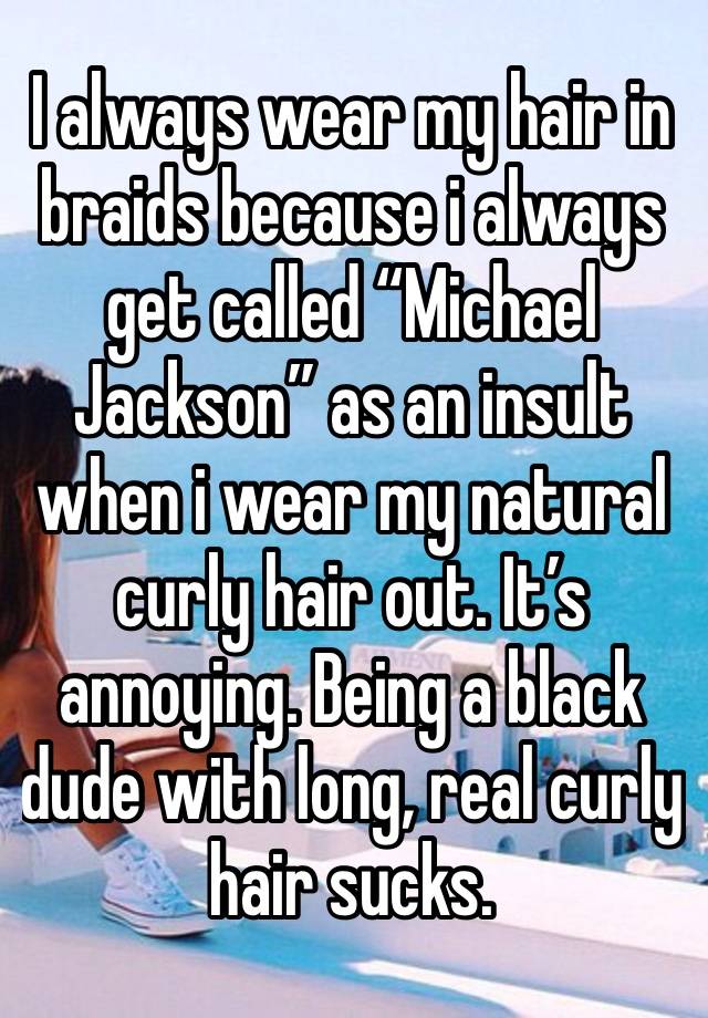 I always wear my hair in braids because i always get called “Michael Jackson” as an insult when i wear my natural curly hair out. It’s annoying. Being a black dude with long, real curly hair sucks.