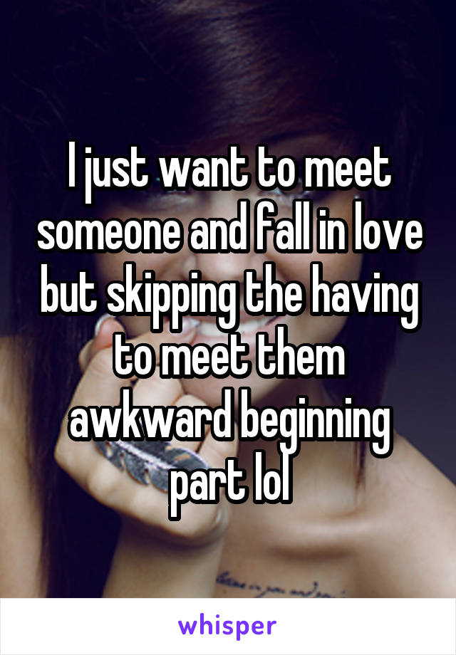 I just want to meet someone and fall in love but skipping the having to meet them awkward beginning part lol