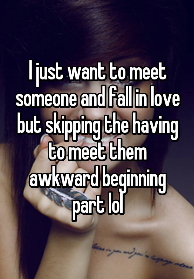 I just want to meet someone and fall in love but skipping the having to meet them awkward beginning part lol