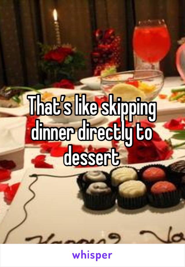 That’s like skipping dinner directly to dessert 