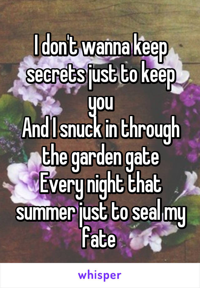 I don't wanna keep secrets just to keep you
And I snuck in through the garden gate
Every night that summer just to seal my fate 