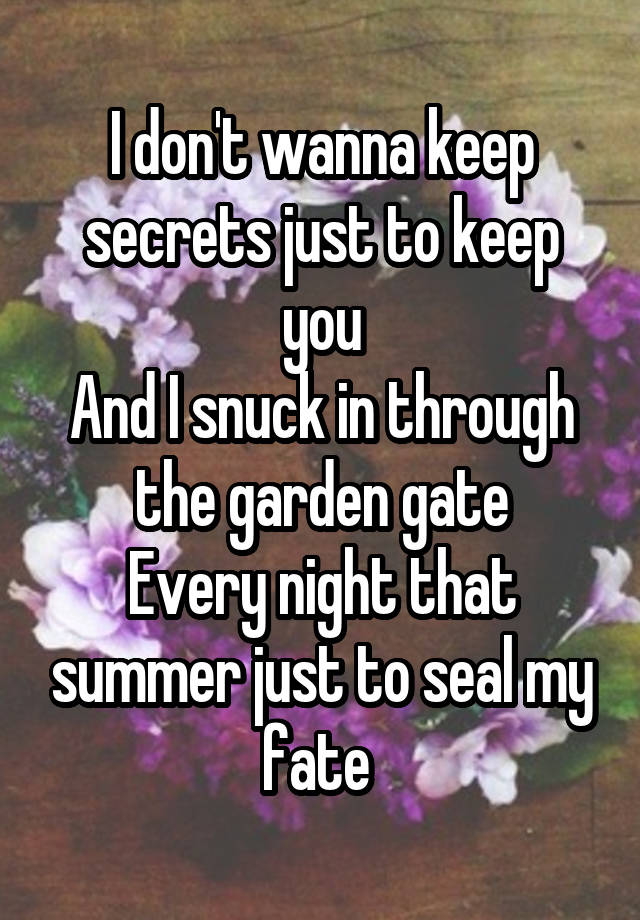 I don't wanna keep secrets just to keep you
And I snuck in through the garden gate
Every night that summer just to seal my fate 