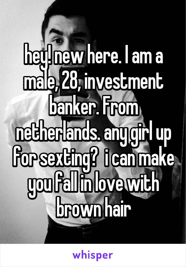 hey! new here. I am a male, 28, investment banker. From netherlands. any girl up for sexting?  i can make you fall in love with brown hair