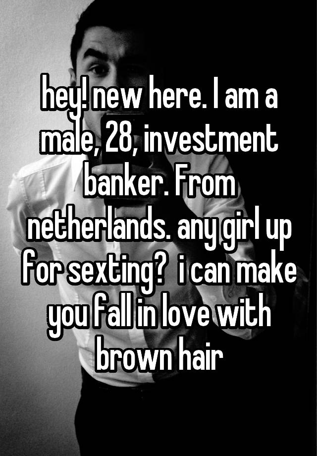 hey! new here. I am a male, 28, investment banker. From netherlands. any girl up for sexting?  i can make you fall in love with brown hair