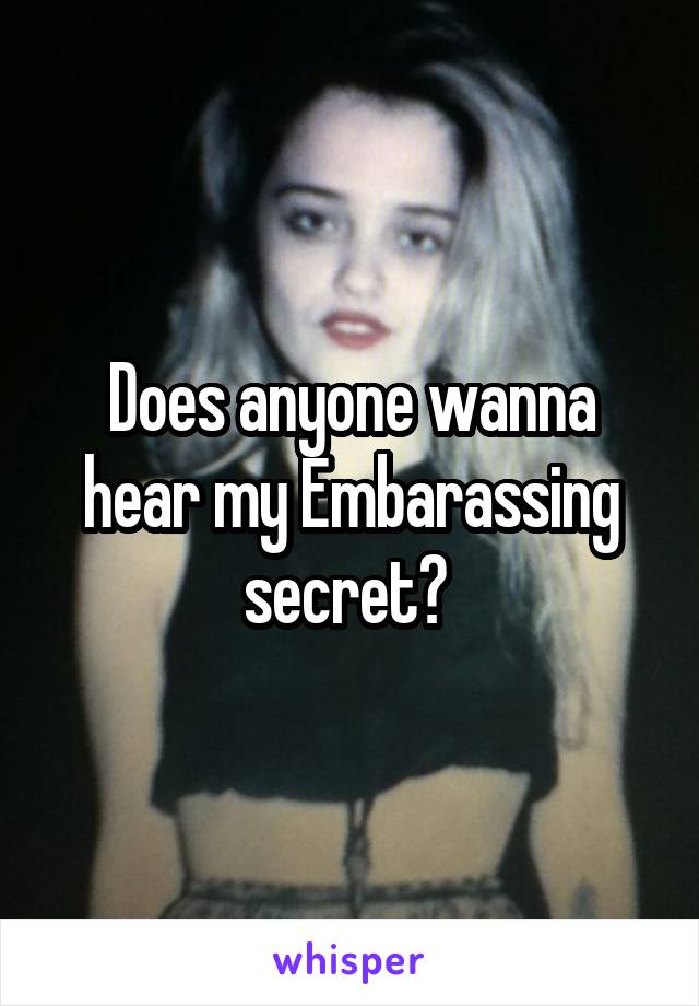 Does anyone wanna hear my Embarassing secret? 