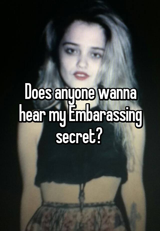 Does anyone wanna hear my Embarassing secret? 