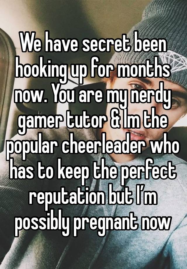 We have secret been hooking up for months now. You are my nerdy gamer tutor & Im the popular cheerleader who has to keep the perfect reputation but I’m possibly pregnant now