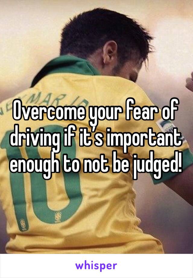 Overcome your fear of driving if it’s important enough to not be judged!